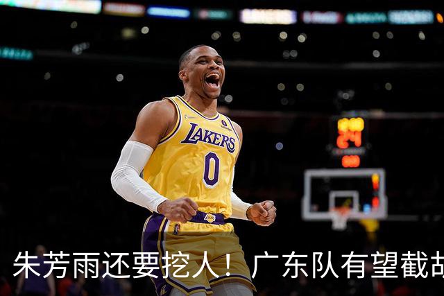 朱芳雨还要挖人！广东队有望截胡“场均12+5”之人，总决赛有戏了